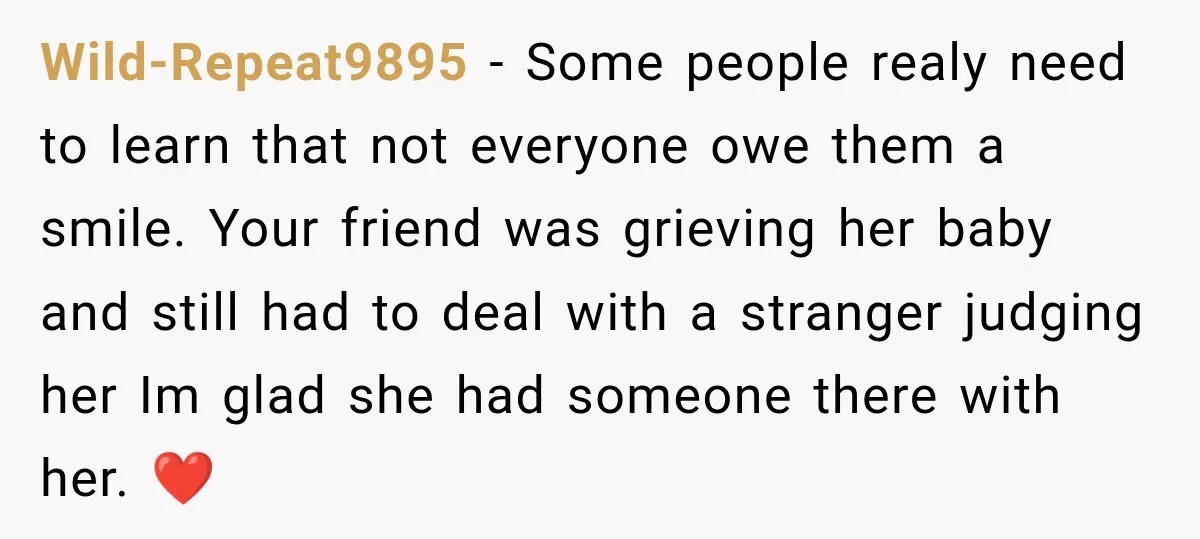 Wild-Repeat9895 − Some people realy need to learn that not everyone owe them a smile. Your friend was grieving her baby and still had to deal with a stranger judging...