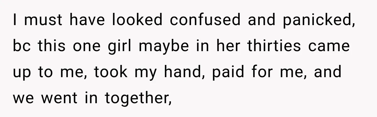 I must have looked confused and panicked, bc this one girl maybe in her thirties came up to me, took my hand, paid for me, and we went in together,