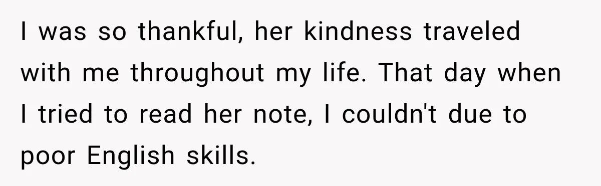 I was so thankful, her kindness traveled with me throughout my life. That day when I tried to read her note, I couldn't due to poor English skills.