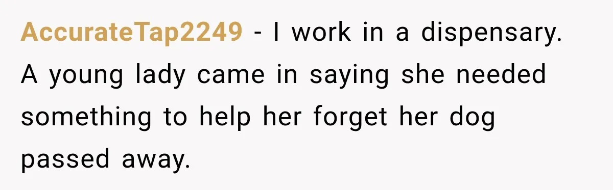 AccurateTap2249 − I work in a dispensary. A young lady came in saying she needed something to help her forget her dog passed away.