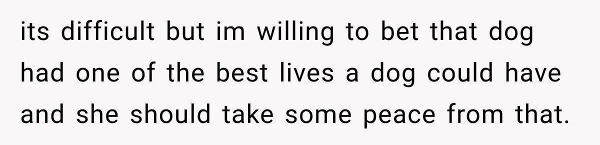 its difficult but im willing to bet that dog had one of the best lives a dog could have and she should take some peace from that.