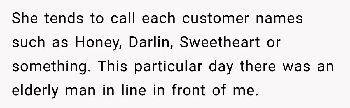 She tends to call each customer names such as Honey, Darlin, Sweetheart or something. This particular day there was an elderly man in line in front of me.