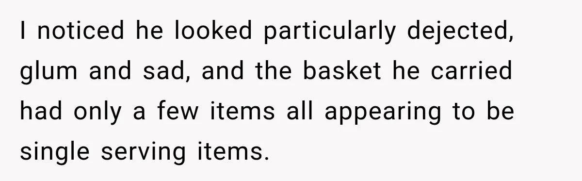 I noticed he looked particularly dejected, glum and sad, and the basket he carried had only a few items all appearing to be single serving items.