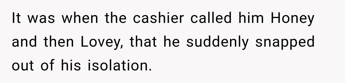 It was when the cashier called him Honey and then Lovey, that he suddenly snapped out of his isolation.