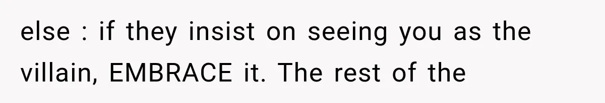 else : if they insist on seeing you as the villain, EMBRACE it. The rest of the