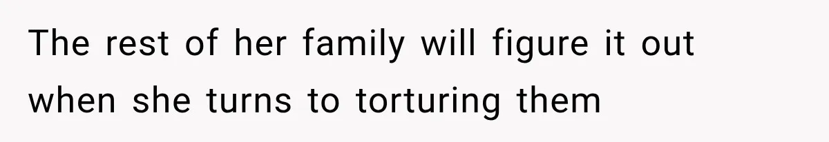 The rest of her family will figure it out when she turns to torturing them