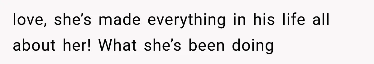love, she’s made everything in his life all about her! What she’s been doing