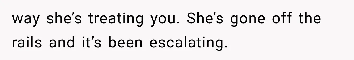 way she’s treating you. She’s gone off the rails and it’s been escalating.