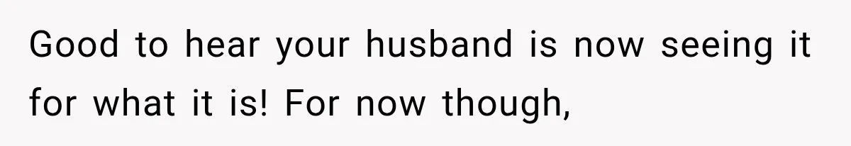 Good to hear your husband is now seeing it for what it is! For now though,