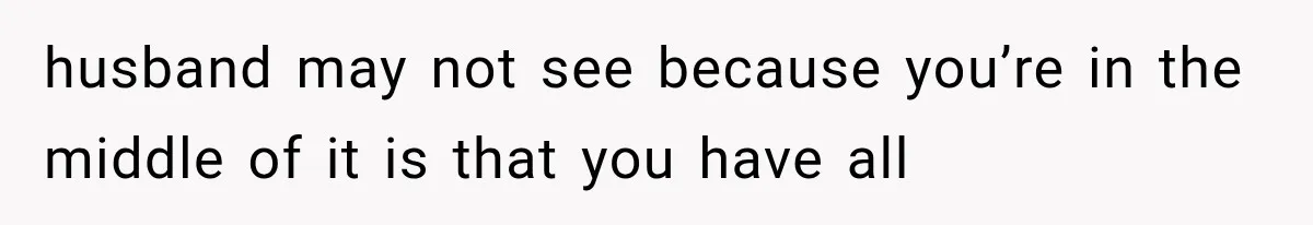 husband may not see because you’re in the middle of it is that you have all