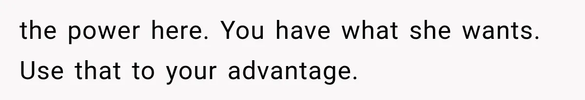 the power here. You have what she wants. Use that to your advantage.