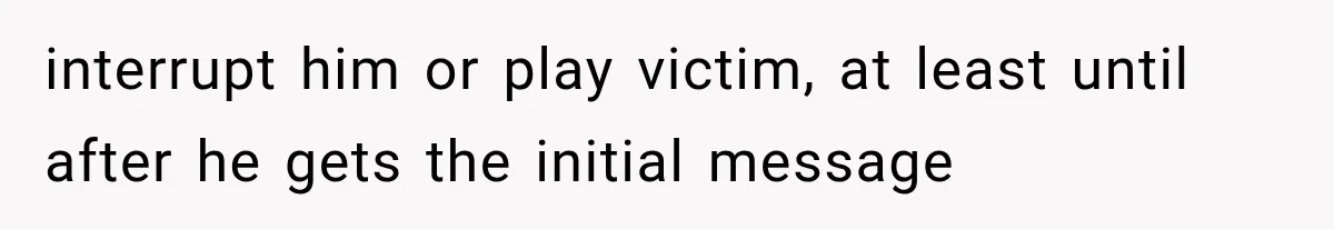 interrupt him or play victim, at least until after he gets the initial message