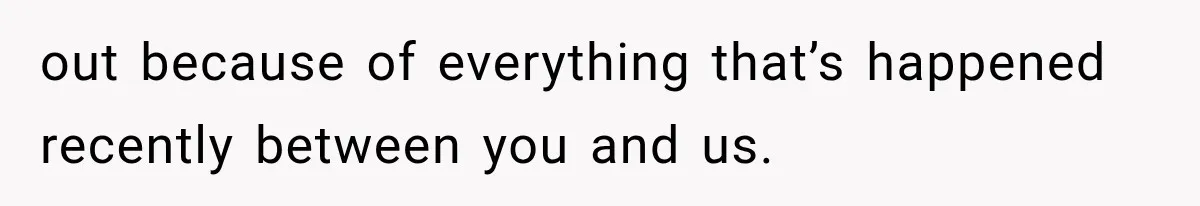 out because of everything that’s happened recently between you and us.
