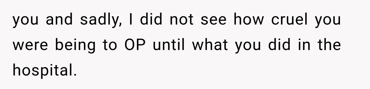 you and sadly, I did not see how cruel you were being to OP until what you did in the hospital.