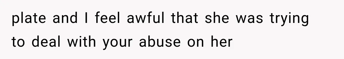 plate and I feel awful that she was trying to deal with your abuse on her