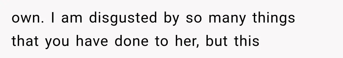 own. I am disgusted by so many things that you have done to her, but this