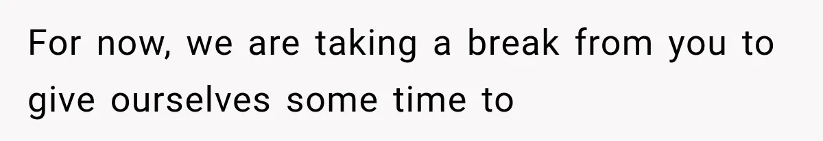 For now, we are taking a break from you to give ourselves some time to