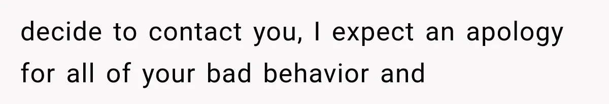 decide to contact you, I expect an apology for all of your bad behavior and