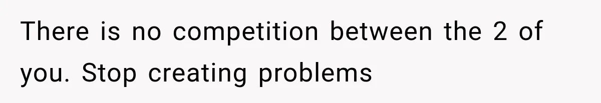 There is no competition between the 2 of you. Stop creating problems