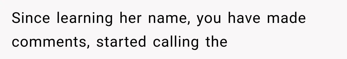 Since learning her name, you have made comments, started calling the