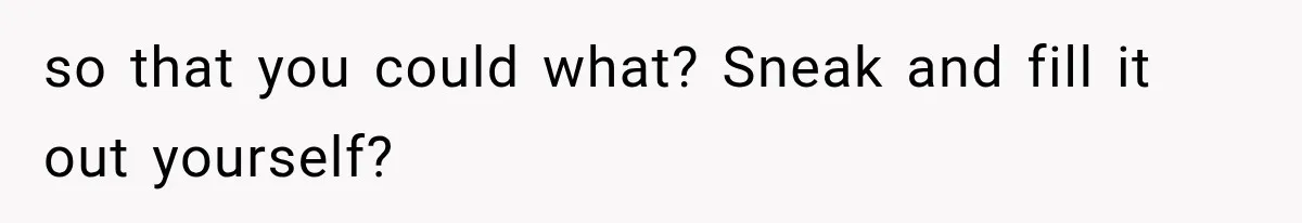 so that you could what? Sneak and fill it out yourself?