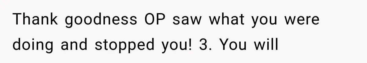 Thank goodness OP saw what you were doing and stopped you! 3. You will