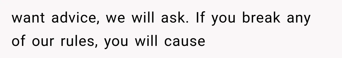 want advice, we will ask. If you break any of our rules, you will cause