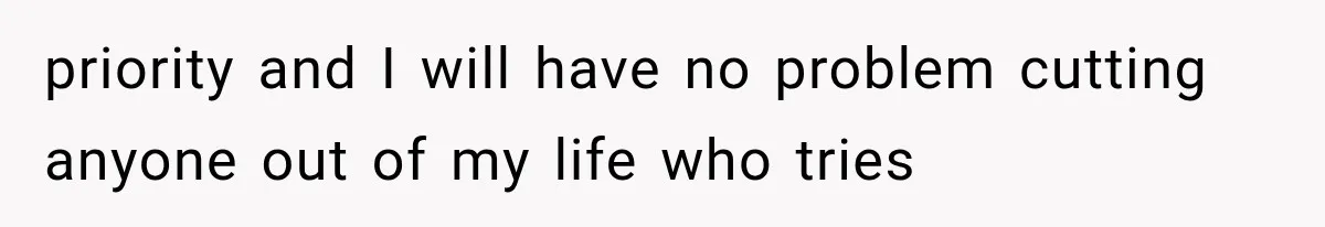 priority and I will have no problem cutting anyone out of my life who tries