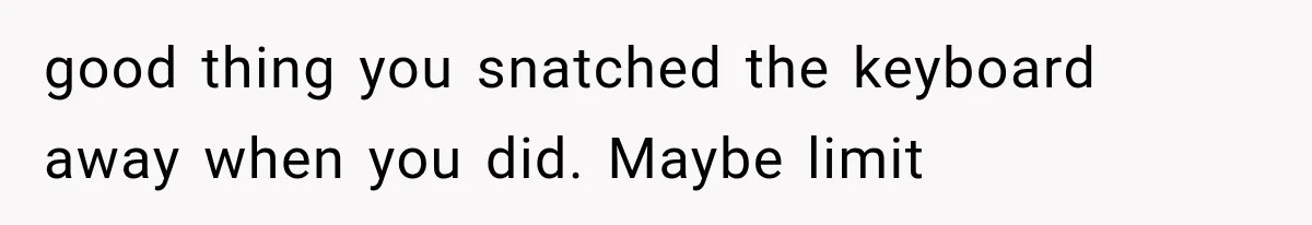 good thing you snatched the keyboard away when you did. Maybe limit