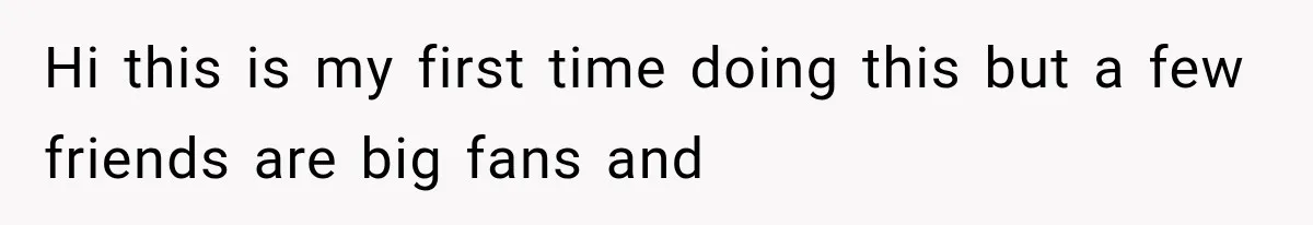 Hi this is my first time doing this but a few friends are big fans and
