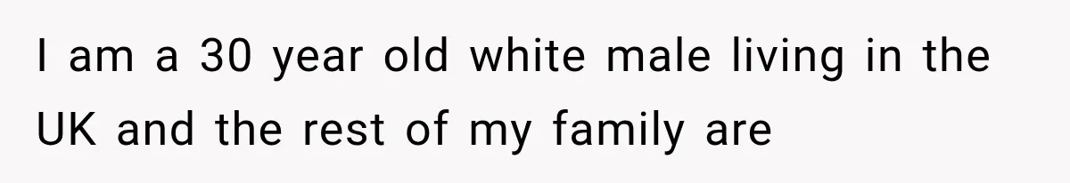 I am a 30 year old white male living in the UK and the rest of my family are