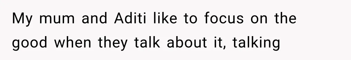 My mum and Aditi like to focus on the good when they talk about it, talking