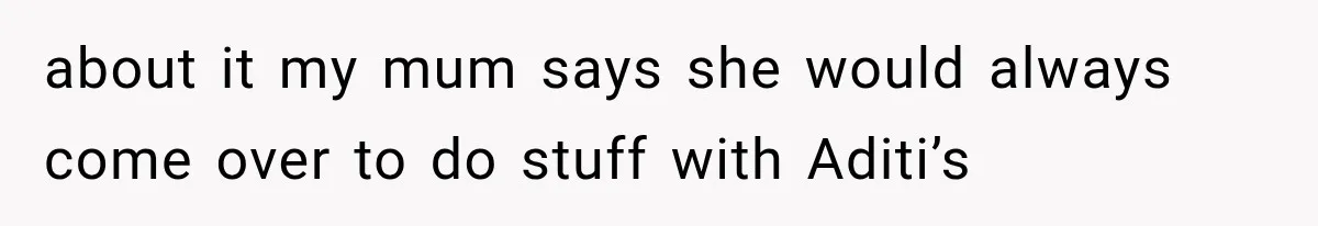 about it my mum says she would always come over to do stuff with Aditi’s