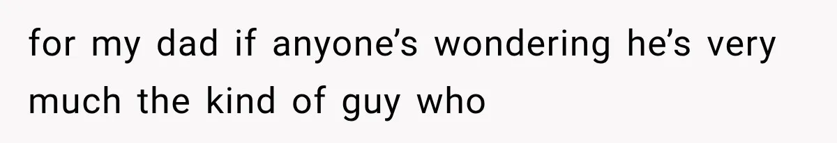 for my dad if anyone’s wondering he’s very much the kind of guy who