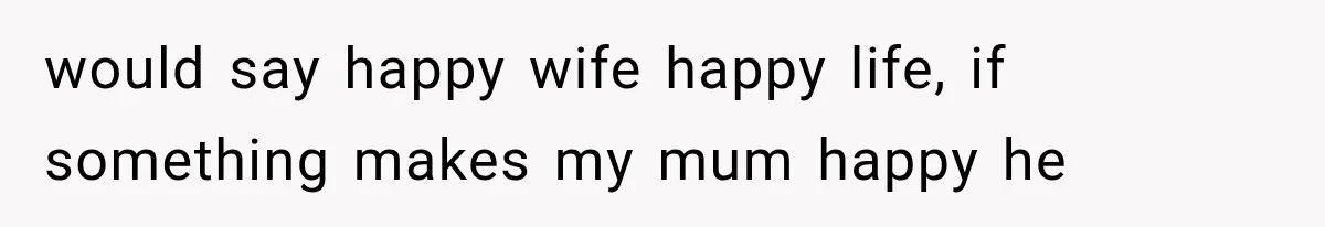 would say happy wife happy life, if something makes my mum happy he