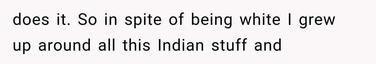 does it. So in spite of being white I grew up around all this Indian stuff and