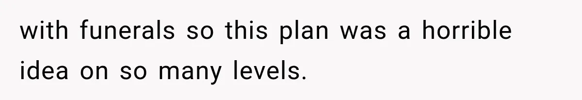 with funerals so this plan was a horrible idea on so many levels.