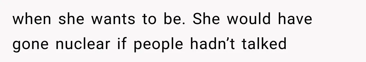 when she wants to be. She would have gone nuclear if people hadn’t talked