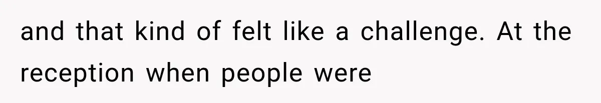 and that kind of felt like a challenge. At the reception when people were