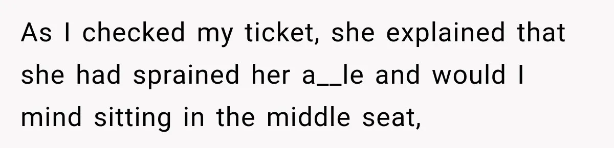 As I checked my ticket, she explained that she had sprained her a__le and would I mind sitting in the middle seat,