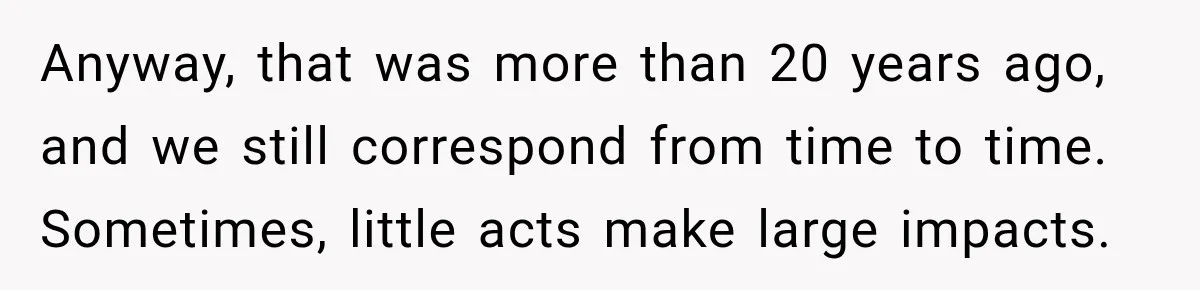 Anyway, that was more than 20 years ago, and we still correspond from time to time. Sometimes, little acts make large impacts.