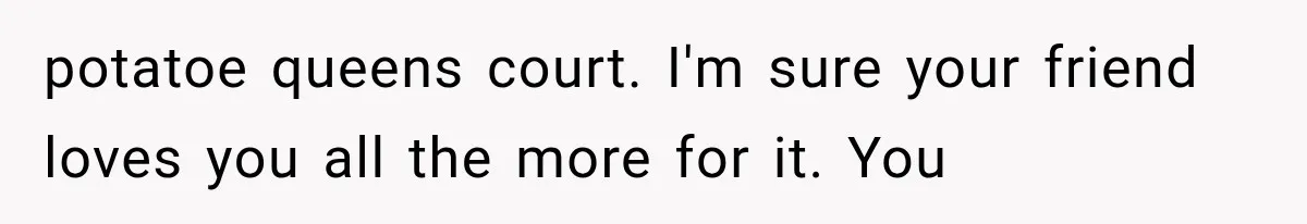 potatoe queens court. I'm sure your friend loves you all the more for it. You
