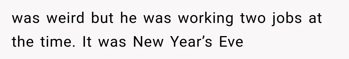 was weird but he was working two jobs at the time. It was New Year’s Eve