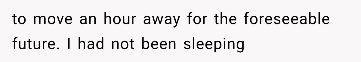 to move an hour away for the foreseeable future. I had not been sleeping