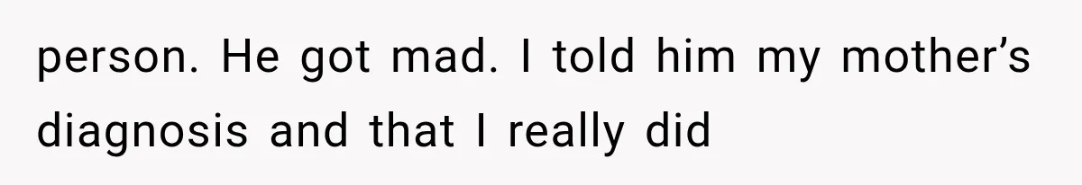 person. He got mad. I told him my mother’s diagnosis and that I really did