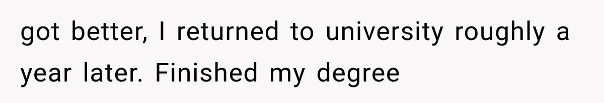 got better, I returned to university roughly a year later. Finished my degree