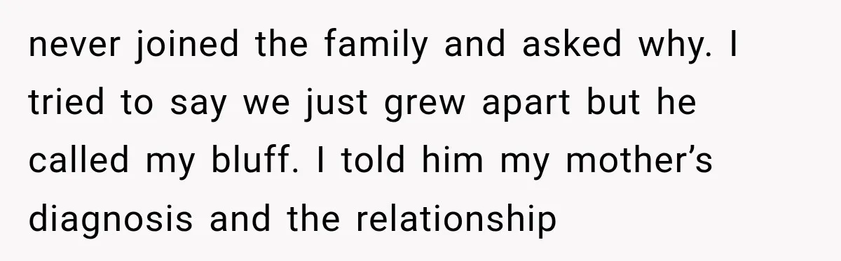 never joined the family and asked why. I tried to say we just grew apart but he called my bluff. I told him my mother’s diagnosis and the relationship