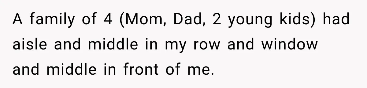 A family of 4 (Mom, Dad, 2 young kids) had aisle and middle in my row and window and middle in front of me.