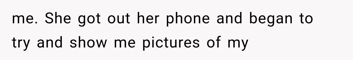 me. She got out her phone and began to try and show me pictures of my