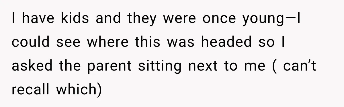 I have kids and they were once young—I could see where this was headed so I asked the parent sitting next to me ( can’t recall which)